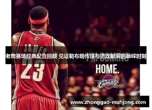 老詹赛场经典配合回顾 见证勒布朗传球与进攻默契的巅峰时刻