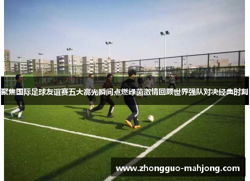 聚焦国际足球友谊赛五大高光瞬间点燃绿茵激情回顾世界强队对决经典时刻