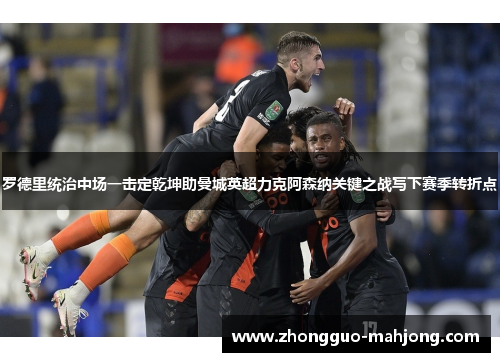 罗德里统治中场一击定乾坤助曼城英超力克阿森纳关键之战写下赛季转折点