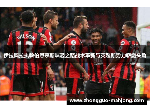 伊拉奥拉执教伯恩茅斯崛起之路战术革新与英超新势力崭露头角
