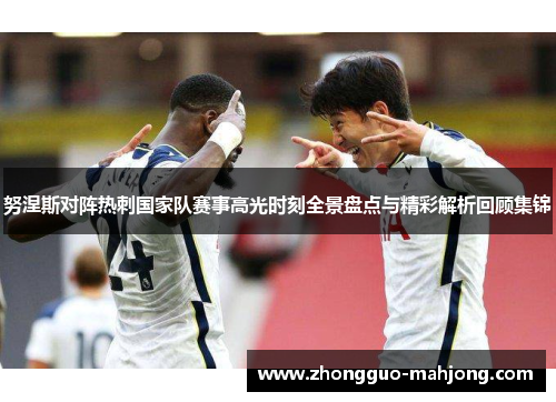 努涅斯对阵热刺国家队赛事高光时刻全景盘点与精彩解析回顾集锦