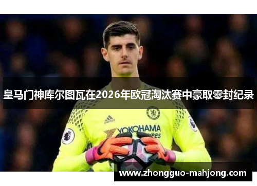 皇马门神库尔图瓦在2026年欧冠淘汰赛中豪取零封纪录 皇马门神库尔图瓦在2026年欧冠淘汰赛中豪取零封纪录