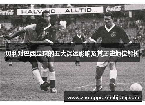 贝利对巴西足球的五大深远影响及其历史地位解析